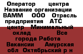 Оператор Call-центра › Название организации ­ ВАММ  , ООО › Отрасль предприятия ­ АТС, call-центр › Минимальный оклад ­ 13 000 - Все города Работа » Вакансии   . Амурская обл.,Октябрьский р-н